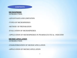 CONTENTS
MICROSPHERE
-INTRODUCTION
-ADVANTAGES AND LIMITATION
-TYPES OF MICROSPHERES
-METHOD OF PREPARATION
-EVALUATION OF MICROSPHERES
-APPLICATION OF MICROSPHERES IN PHARMACEUTICAL INDUSTRY
MICROCAPSULATION
-INTRODUCTION
-CHARATERIZATION OF MICROCAPSULATION
-APPLICATION OF MICROCAPSULATION
2
 