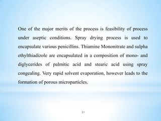 One of the major merits of the process is feasibility of process
under aseptic conditions. Spray drying process is used to
encapsulate various penicillins. Thiamine Mononitrate and sulpha
ethylthiadizole are encapsulated in a composition of mono- and
diglycerides of palmitic acid and stearic acid using spray
congealing. Very rapid solvent evaporation, however leads to the
formation of porous microparticles.
21
 
