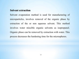 22
Solvent extraction
Solvent evaporation method is used for manufacturing of
microparticles, involves removal of the organic phase by
extraction of the or non aqueous solvent. This method
involves water miscible organic solvents as isopropanol.
Organic phase can be removed by extraction with water. This
process decreases the hardening time for the microspheres.
 