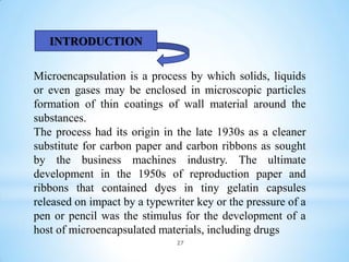 Microencapsulation is a process by which solids, liquids
or even gases may be enclosed in microscopic particles
formation of thin coatings of wall material around the
substances.
The process had its origin in the late 1930s as a cleaner
substitute for carbon paper and carbon ribbons as sought
by the business machines industry. The ultimate
development in the 1950s of reproduction paper and
ribbons that contained dyes in tiny gelatin capsules
released on impact by a typewriter key or the pressure of a
pen or pencil was the stimulus for the development of a
host of microencapsulated materials, including drugs
INTRODUCTION
27
 