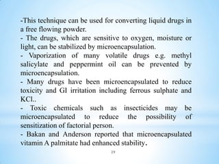 -This technique can be used for converting liquid drugs in
a free flowing powder.
- The drugs, which are sensitive to oxygen, moisture or
light, can be stabilized by microencapsulation.
- Vaporization of many volatile drugs e.g. methyl
salicylate and peppermint oil can be prevented by
microencapsulation.
- Many drugs have been microencapsulated to reduce
toxicity and GI irritation including ferrous sulphate and
KCl..
- Toxic chemicals such as insecticides may be
microencapsulated to reduce the possibility of
sensitization of factorial person.
- Bakan and Anderson reported that microencapsulated
vitamin A palmitate had enhanced stability.
29
 