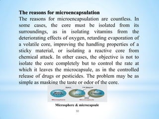 The reasons for microencapsulation
The reasons for microencapsulation are countless. In
some cases, the core must be isolated from its
surroundings, as in isolating vitamins from the
deteriorating effects of oxygen, retarding evaporation of
a volatile core, improving the handling properties of a
sticky material, or isolating a reactive core from
chemical attack. In other cases, the objective is not to
isolate the core completely but to control the rate at
which it leaves the microcapsule, as in the controlled
release of drugs or pesticides. The problem may be as
simple as masking the taste or odor of the core.
Microsphere & microcapsule
30
 