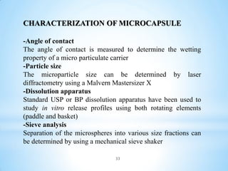 33
CHARACTERIZATION OF MICROCAPSULE
-Angle of contact
The angle of contact is measured to determine the wetting
property of a micro particulate carrier
-Particle size
The microparticle size can be determined by laser
diffractometry using a Malvern Mastersizer X
-Dissolution apparatus
Standard USP or BP dissolution apparatus have been used to
study in vitro release profiles using both rotating elements
(paddle and basket)
-Sieve analysis
Separation of the microspheres into various size fractions can
be determined by using a mechanical sieve shaker
 