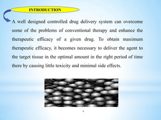 INTRODUCTION
A well designed controlled drug delivery system can overcome
some of the problems of conventional therapy and enhance the
therapeutic efficacy of a given drug. To obtain maximum
therapeutic efficacy, it becomes necessary to deliver the agent to
the target tissue in the optimal amount in the right period of time
there by causing little toxicity and minimal side effects.
4
 