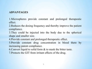ADVANTAGES
1.Microspheres provide constant and prolonged therapeutic
effect.
2.Reduces the dosing frequency and thereby improve the patient
compliance.
3.They could be injected into the body due to the spherical
shape and smaller size.
4.Provide constant and prolonged therapeutic effect.
5.Provide constant drug concentration in blood there by
increasing patent compliance.
6.Convert liquid to solid form & to mask the bitter taste.
7.Protects the GIT from irritant effects of the drug.
.
5
 