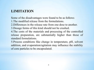 8
LIMITATION
Some of the disadvantages were found to be as follows
1.The modified release from the formulations.
2.Differences in the release rate from one dose to another.
3.Dosage forms of this kind should not be crushed.
4.The costs of the materials and processing of the controlled
release preparation, are substantially higher than those of
standard formulations.
5.Process conditions like change in temperature, pH, solvent
addition, and evaporation/agitation may influence the stability
of core particles to be encapsulated.
 