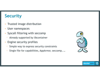 Security
• Trusted image distribution
• User namespaces
• Syscall filtering with seccomp
- Already supported by libcontainer
• Engine security profiles
- Simple way to express security constraints
- Single file for capabilities, AppArmor, seccomp, …
 
