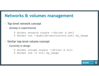 Networks & volumes management
• Top-level network concept
- Already in experimental
• Similar top-level volume concept
- Currently in design
$ docker network create --driver d net1 
$ docker run --publish-service=svc.net1 my_image
$ docker volume create --driver d vol1 
$ docker run -v vol1 my_image
 