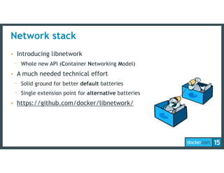 Network stack
• Introducing libnetwork
- Whole new API (Container Networking Model)
• A much needed technical effort
- Solid ground for better default batteries
- Single extension point for alternative batteries
• https://github.com/docker/libnetwork/
 
