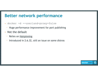 Better network performance
• docker -d --userland-proxy=false
- Huge performance improvement for port publishing
• Not the default
- Relies on Hairpinning
- Introduced in 2.6.32, still an issue on some distros
 