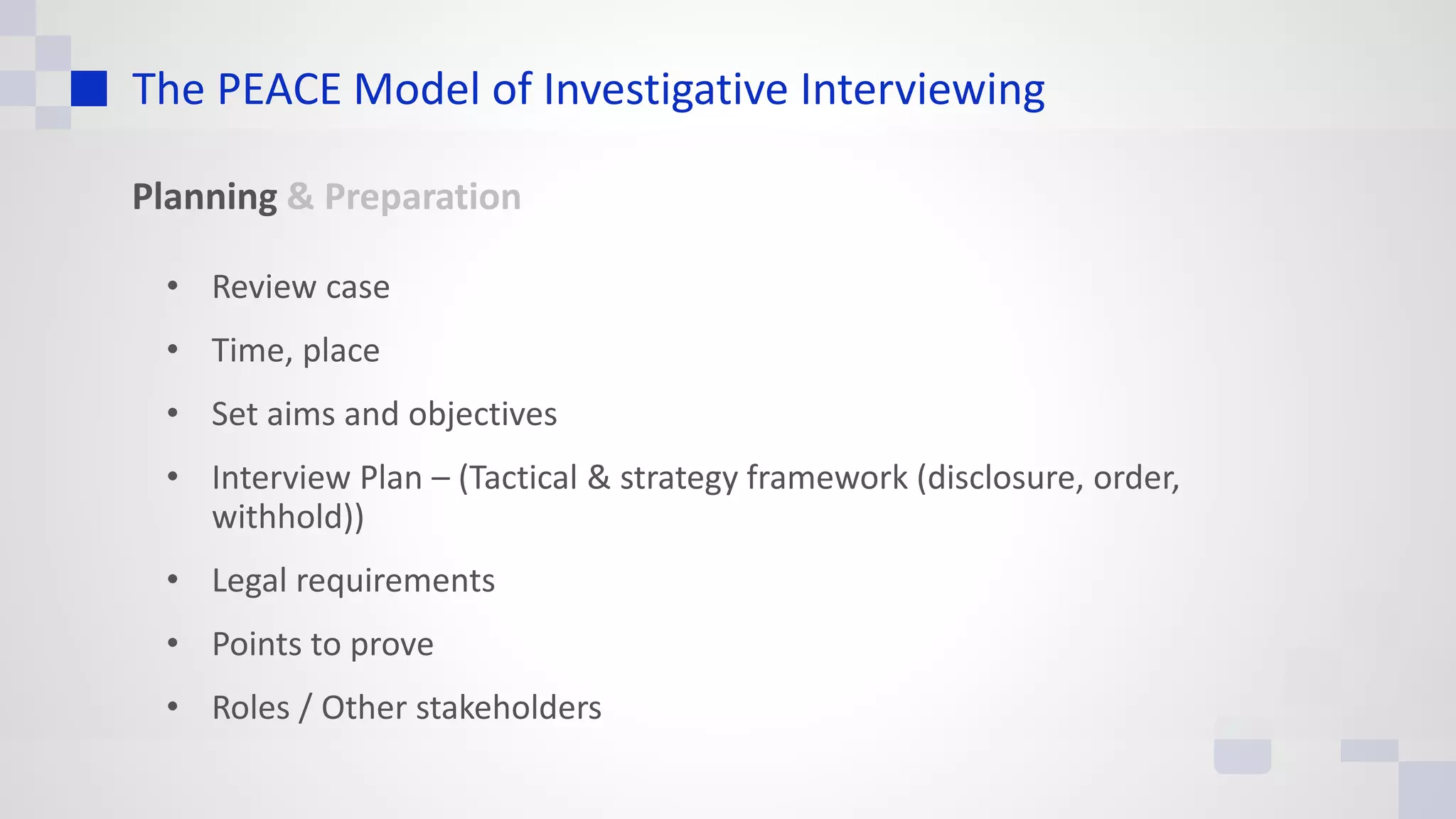 The PEACE Model of Investigative Interviewing
Planning & Preparation
• Review case
• Time, place
• Set aims and objectives
• Interview Plan – (Tactical & strategy framework (disclosure, order,
withhold))
• Legal requirements
• Points to prove
• Roles / Other stakeholders
 