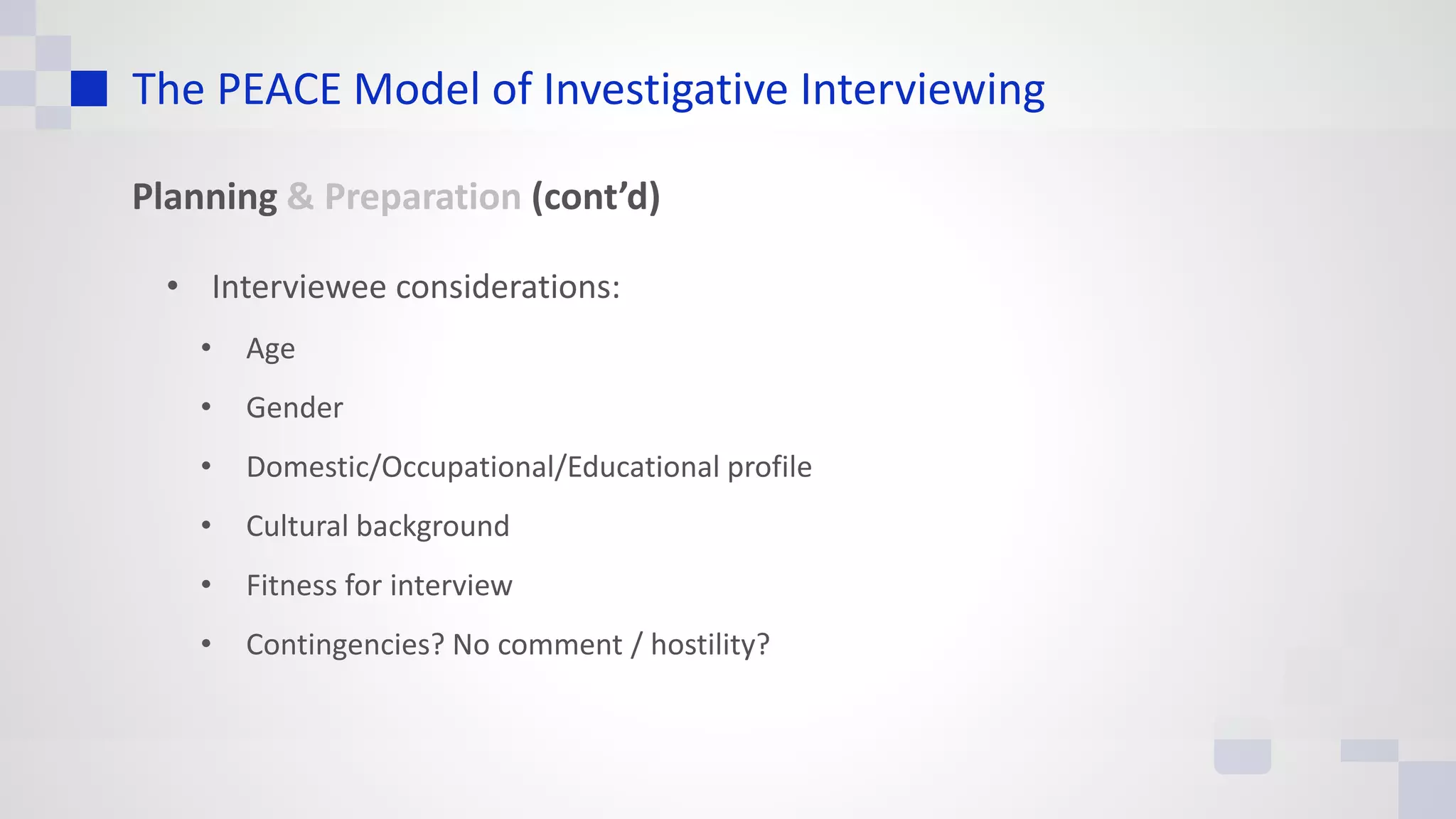 The PEACE Model of Investigative Interviewing
Planning & Preparation (cont’d)
• Interviewee considerations:
• Age
• Gender
• Domestic/Occupational/Educational profile
• Cultural background
• Fitness for interview
• Contingencies? No comment / hostility?
 
