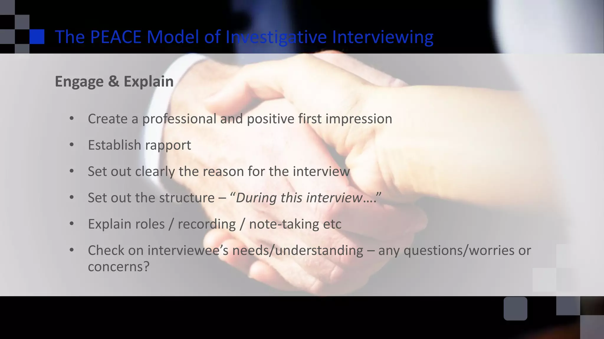 The PEACE Model of Investigative Interviewing
Engage & Explain
• Create a professional and positive first impression
• Establish rapport
• Set out clearly the reason for the interview
• Set out the structure – “During this interview….”
• Explain roles / recording / note-taking etc
• Check on interviewee’s needs/understanding – any questions/worries or
concerns?
 