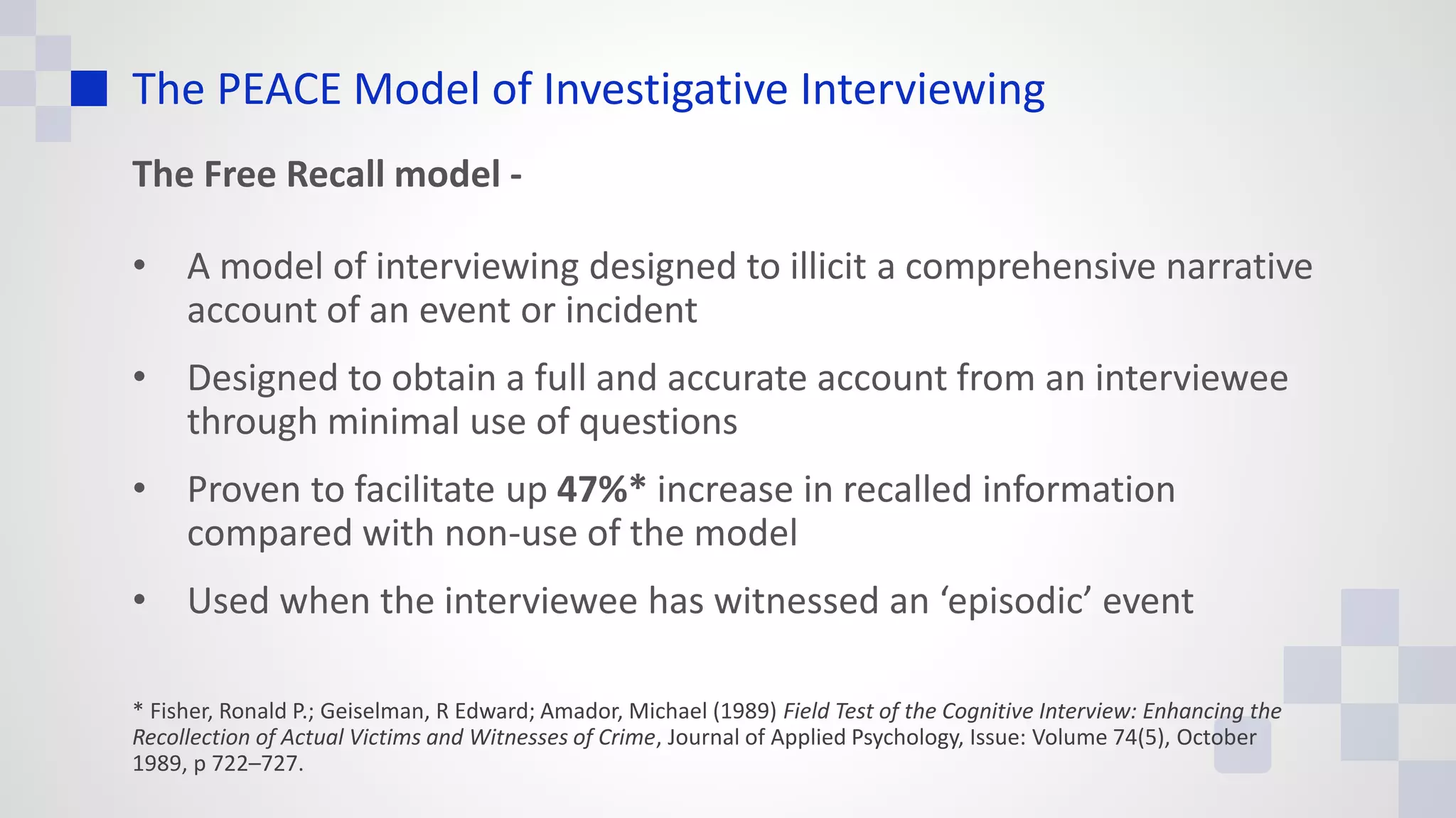 The PEACE Model of Investigative Interviewing
The Free Recall model -
• A model of interviewing designed to illicit a comprehensive narrative
account of an event or incident
• Designed to obtain a full and accurate account from an interviewee
through minimal use of questions
• Proven to facilitate up 47%* increase in recalled information
compared with non-use of the model
• Used when the interviewee has witnessed an ‘episodic’ event
* Fisher, Ronald P.; Geiselman, R Edward; Amador, Michael (1989) Field Test of the Cognitive Interview: Enhancing the
Recollection of Actual Victims and Witnesses of Crime, Journal of Applied Psychology, Issue: Volume 74(5), October
1989, p 722–727.
 