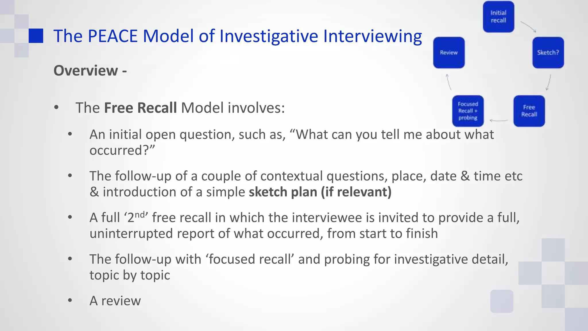 The PEACE Model of Investigative Interviewing
Overview -
• The Free Recall Model involves:
• An initial open question, such as, “What can you tell me about what
occurred?”
• The follow-up of a couple of contextual questions, place, date & time etc
& introduction of a simple sketch plan (if relevant)
• A full ‘2nd’ free recall in which the interviewee is invited to provide a full,
uninterrupted report of what occurred, from start to finish
• The follow-up with ‘focused recall’ and probing for investigative detail,
topic by topic
• A review
 