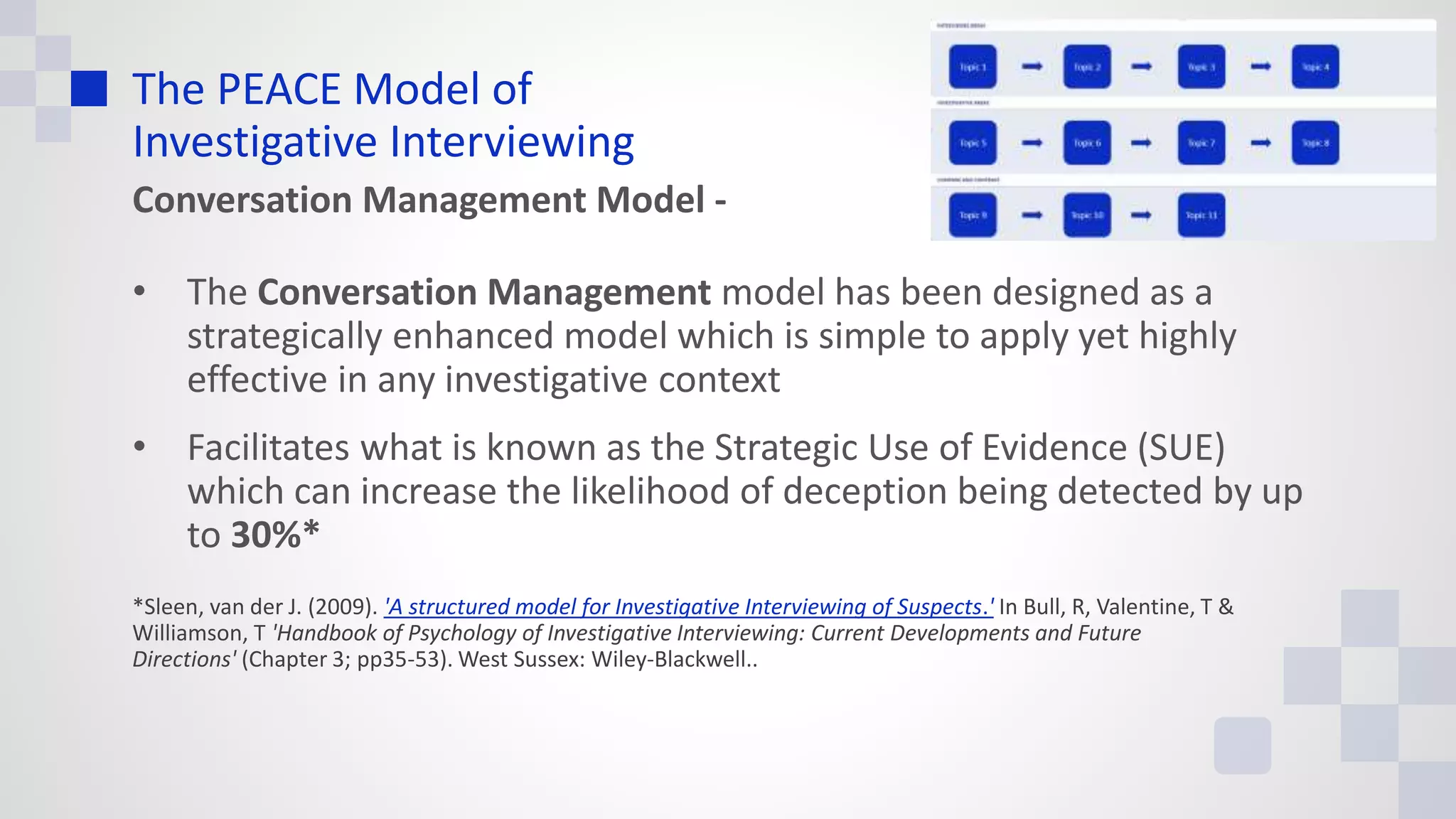The PEACE Model of
Investigative Interviewing
Conversation Management Model -
• The Conversation Management model has been designed as a
strategically enhanced model which is simple to apply yet highly
effective in any investigative context
• Facilitates what is known as the Strategic Use of Evidence (SUE)
which can increase the likelihood of deception being detected by up
to 30%*
*Sleen, van der J. (2009). 'A structured model for Investigative Interviewing of Suspects.' In Bull, R, Valentine, T &
Williamson, T 'Handbook of Psychology of Investigative Interviewing: Current Developments and Future
Directions' (Chapter 3; pp35-53). West Sussex: Wiley-Blackwell..
 
