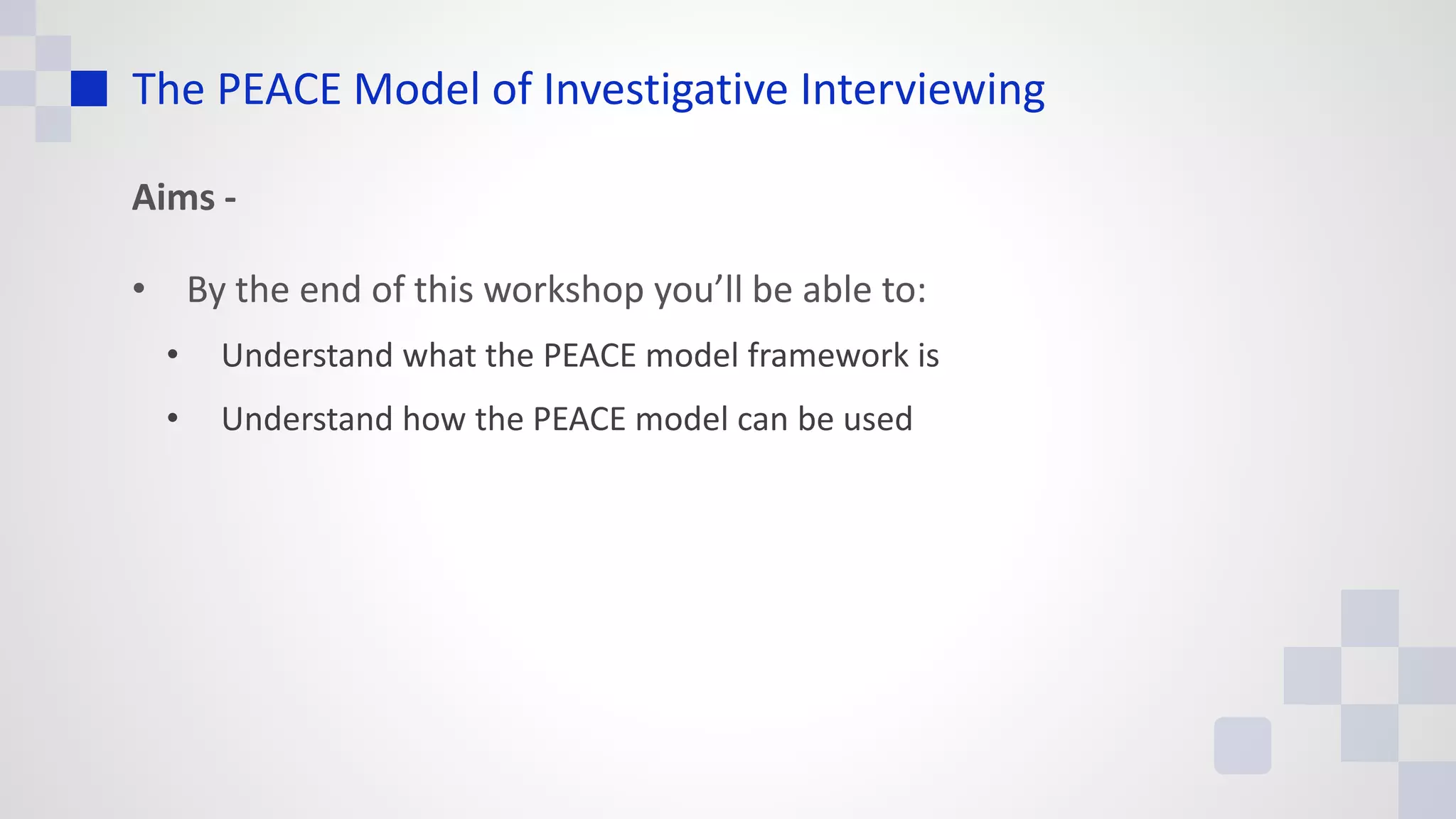 The PEACE Model of Investigative Interviewing
Aims -
• By the end of this workshop you’ll be able to:
• Understand what the PEACE model framework is
• Understand how the PEACE model can be used
 