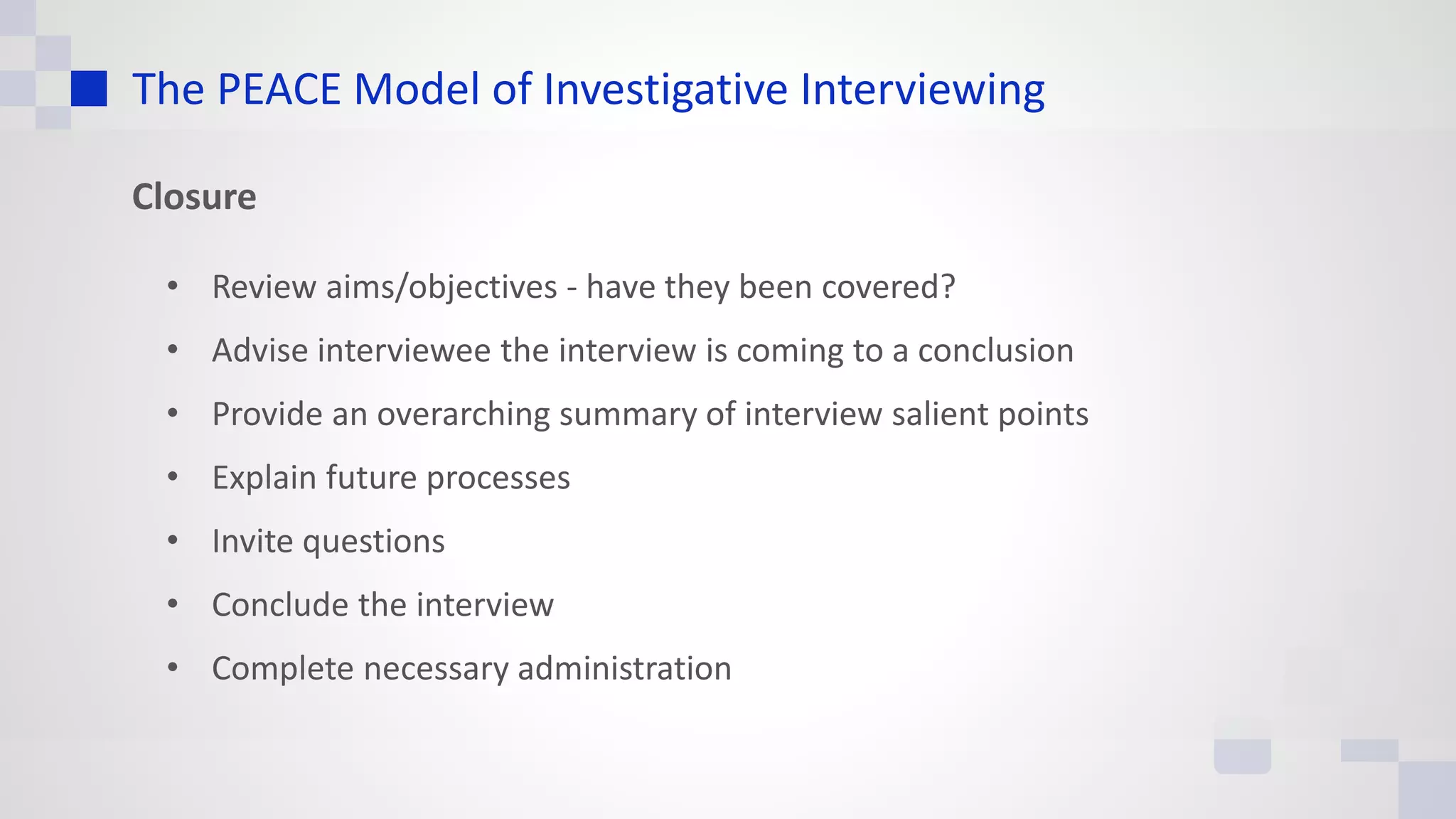 The PEACE Model of Investigative Interviewing
Closure
• Review aims/objectives - have they been covered?
• Advise interviewee the interview is coming to a conclusion
• Provide an overarching summary of interview salient points
• Explain future processes
• Invite questions
• Conclude the interview
• Complete necessary administration
 