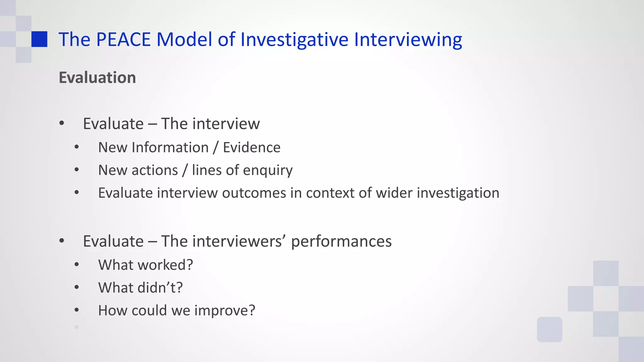 The PEACE Model of Investigative Interviewing
Evaluation
• Evaluate – The interview
• New Information / Evidence
• New actions / lines of enquiry
• Evaluate interview outcomes in context of wider investigation
• Evaluate – The interviewers’ performances
• What worked?
• What didn’t?
• How could we improve?
•
 