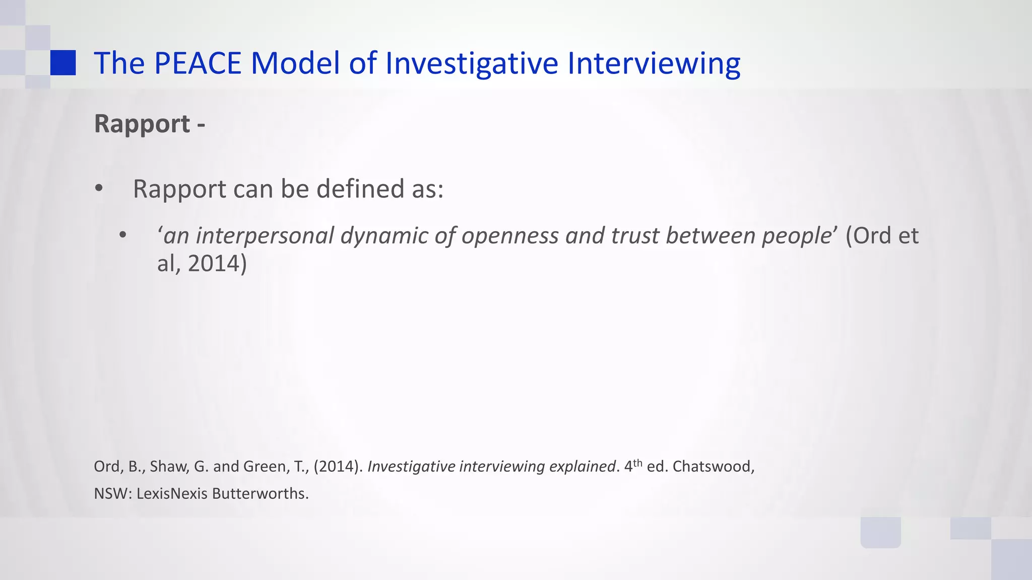 The PEACE Model of Investigative Interviewing
Rapport -
• Rapport can be defined as:
• ‘an interpersonal dynamic of openness and trust between people’ (Ord et
al, 2014)
Ord, B., Shaw, G. and Green, T., (2014). Investigative interviewing explained. 4th ed. Chatswood,
NSW: LexisNexis Butterworths.
 
