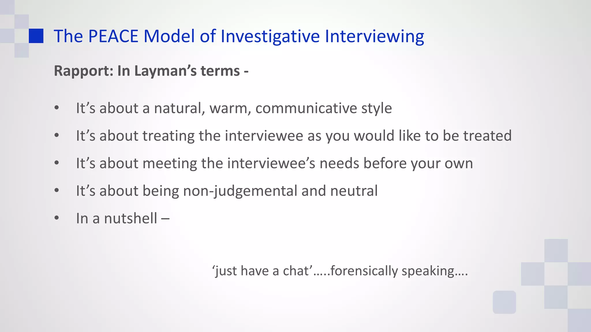 The PEACE Model of Investigative Interviewing
Rapport: In Layman’s terms -
• It’s about a natural, warm, communicative style
• It’s about treating the interviewee as you would like to be treated
• It’s about meeting the interviewee’s needs before your own
• It’s about being non-judgemental and neutral
• In a nutshell –
‘just have a chat’…..forensically speaking….
 