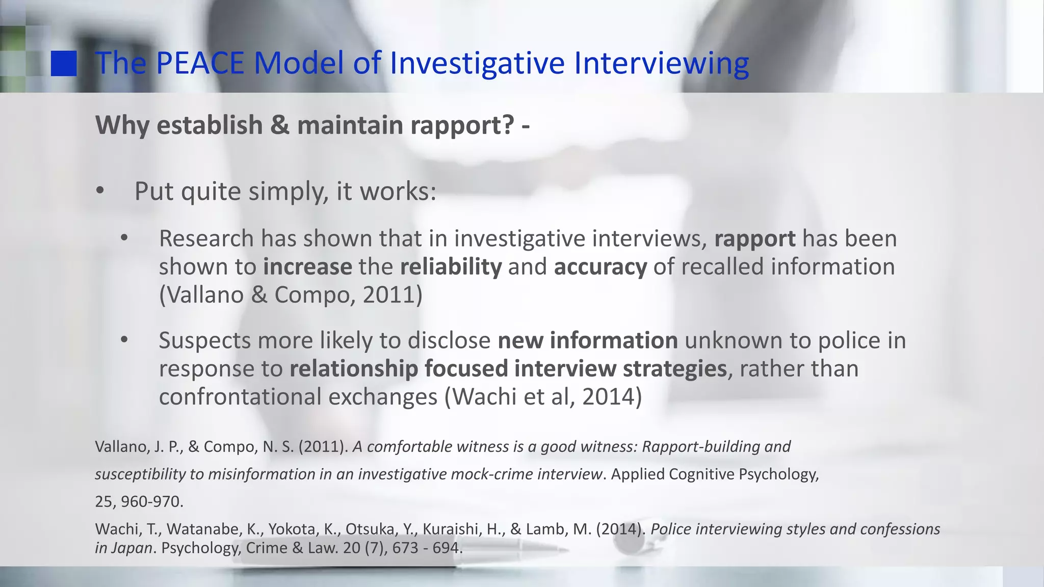 The PEACE Model of Investigative Interviewing
Why establish & maintain rapport? -
• Put quite simply, it works:
• Research has shown that in investigative interviews, rapport has been
shown to increase the reliability and accuracy of recalled information
(Vallano & Compo, 2011)
• Suspects more likely to disclose new information unknown to police in
response to relationship focused interview strategies, rather than
confrontational exchanges (Wachi et al, 2014)
Vallano, J. P., & Compo, N. S. (2011). A comfortable witness is a good witness: Rapport-building and
susceptibility to misinformation in an investigative mock-crime interview. Applied Cognitive Psychology,
25, 960-970.
Wachi, T., Watanabe, K., Yokota, K., Otsuka, Y., Kuraishi, H., & Lamb, M. (2014). Police interviewing styles and confessions
in Japan. Psychology, Crime & Law. 20 (7), 673 - 694.
 
