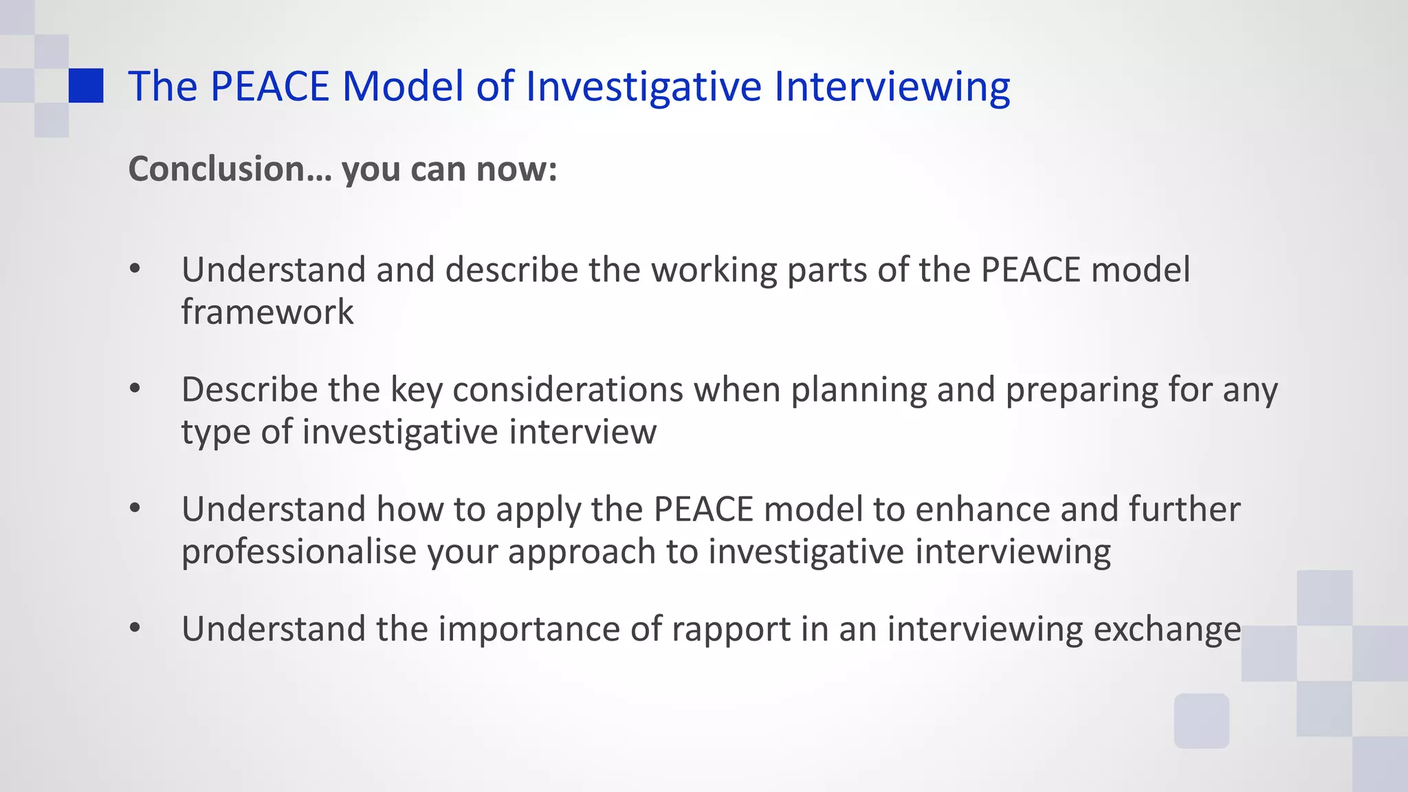 The PEACE Model of Investigative Interviewing
Conclusion… you can now:
• Understand and describe the working parts of the PEACE model
framework
• Describe the key considerations when planning and preparing for any
type of investigative interview
• Understand how to apply the PEACE model to enhance and further
professionalise your approach to investigative interviewing
• Understand the importance of rapport in an interviewing exchange
 