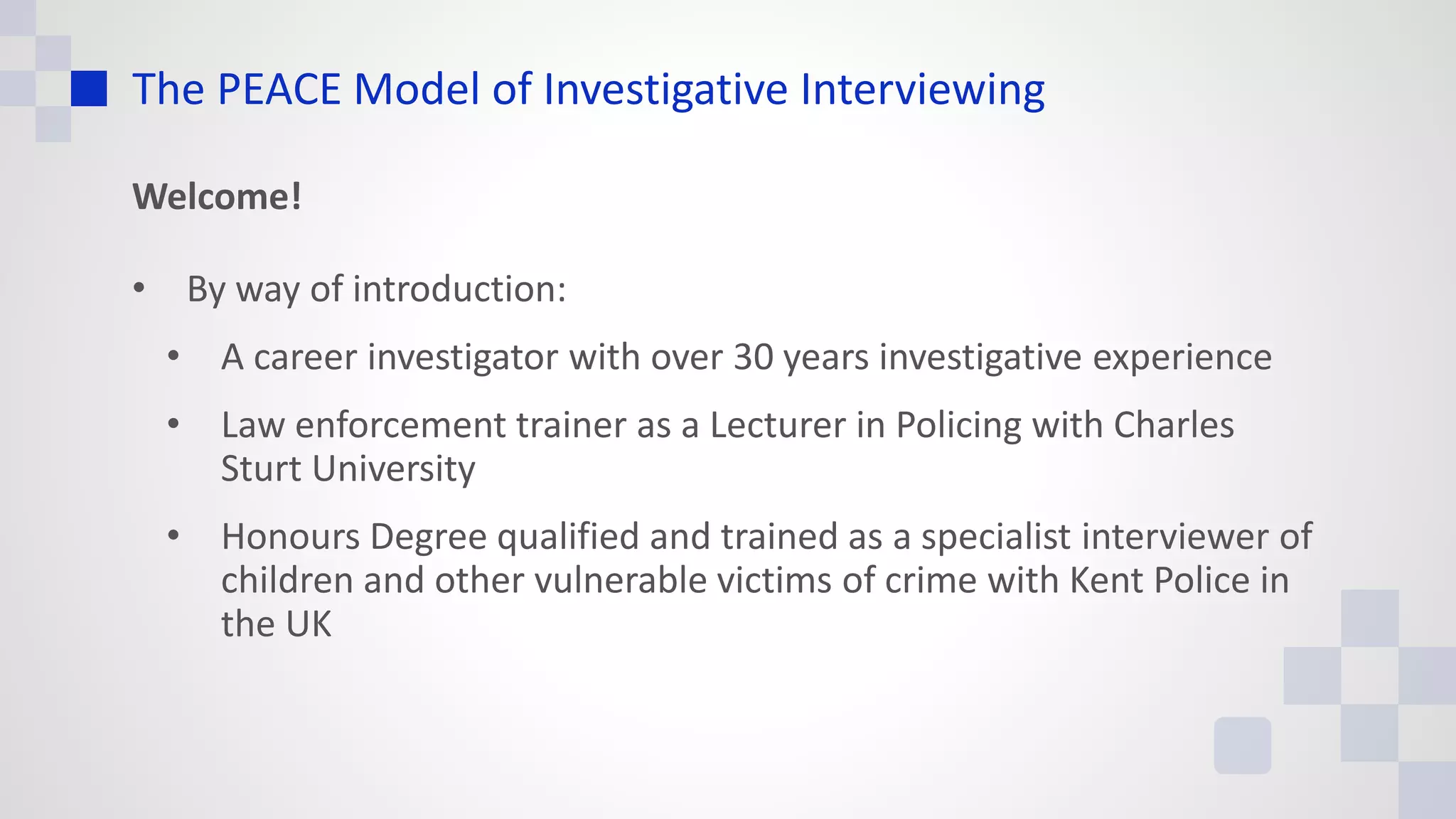 The PEACE Model of Investigative Interviewing
Welcome!
• By way of introduction:
• A career investigator with over 30 years investigative experience
• Law enforcement trainer as a Lecturer in Policing with Charles
Sturt University
• Honours Degree qualified and trained as a specialist interviewer of
children and other vulnerable victims of crime with Kent Police in
the UK
 