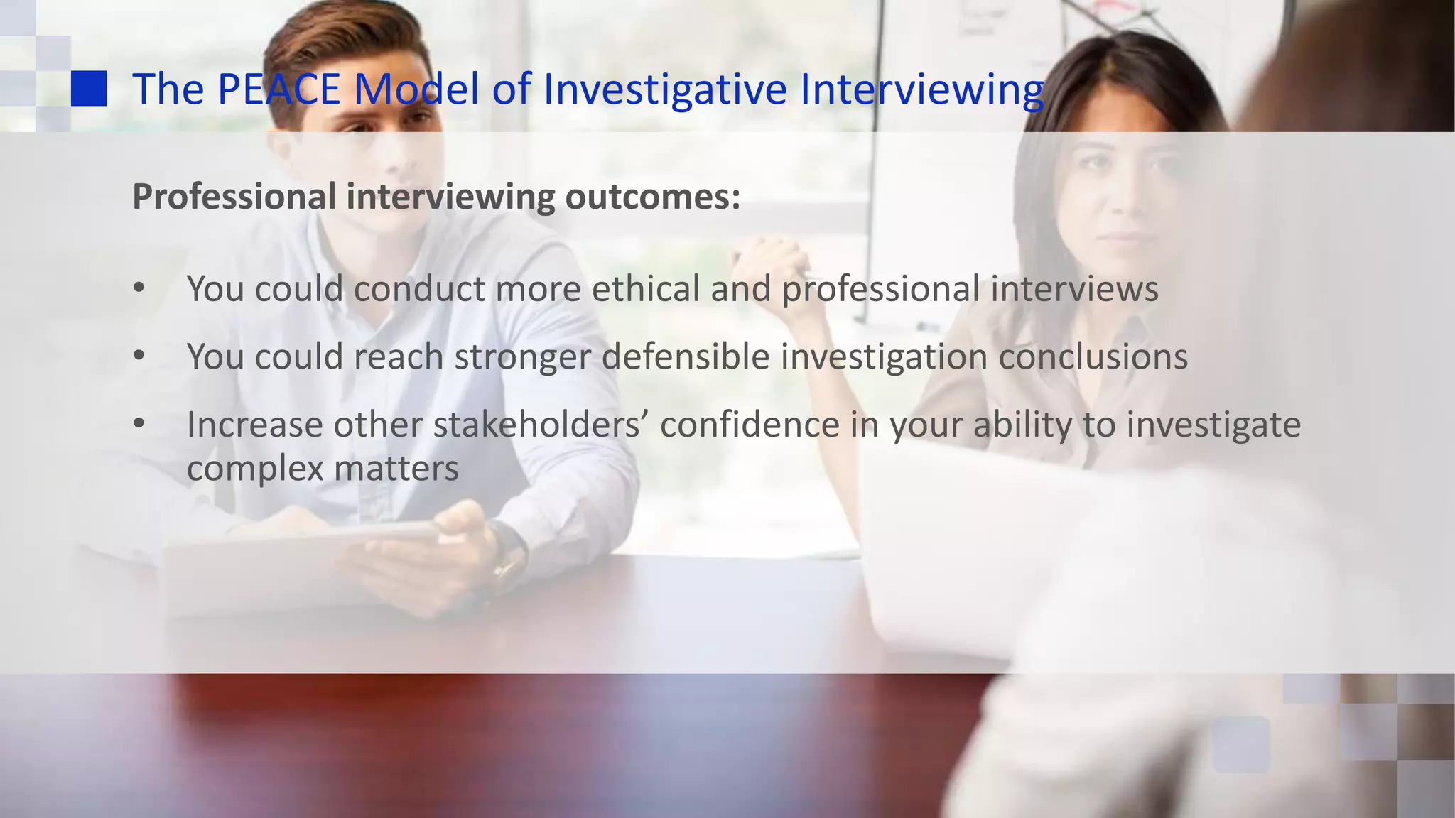 The PEACE Model of Investigative Interviewing
Professional interviewing outcomes:
• You could conduct more ethical and professional interviews
• You could reach stronger defensible investigation conclusions
• Increase other stakeholders’ confidence in your ability to investigate
complex matters
 