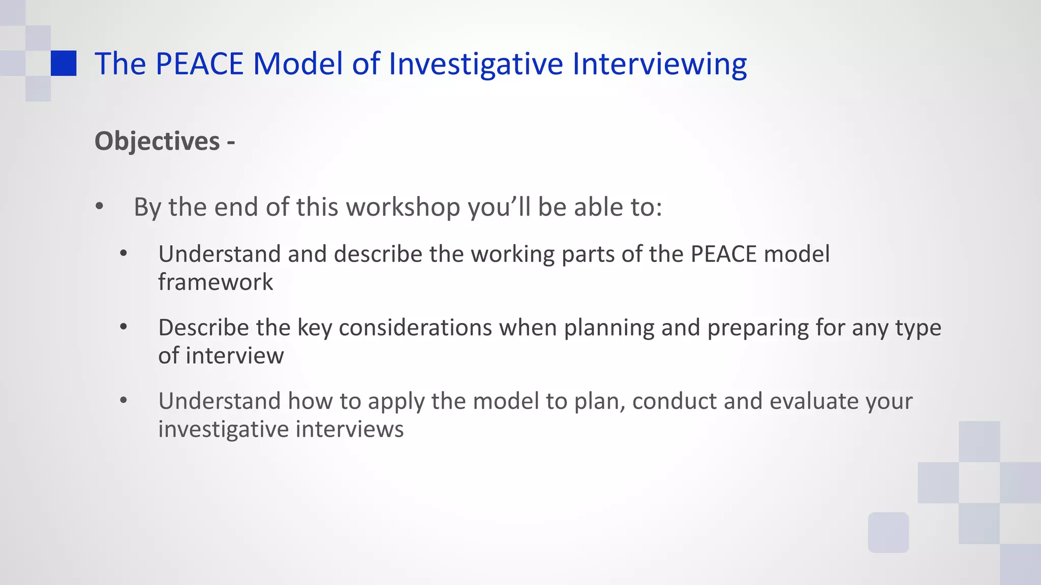 The PEACE Model of Investigative Interviewing
Objectives -
• By the end of this workshop you’ll be able to:
• Understand and describe the working parts of the PEACE model
framework
• Describe the key considerations when planning and preparing for any type
of interview
• Understand how to apply the model to plan, conduct and evaluate your
investigative interviews
 
