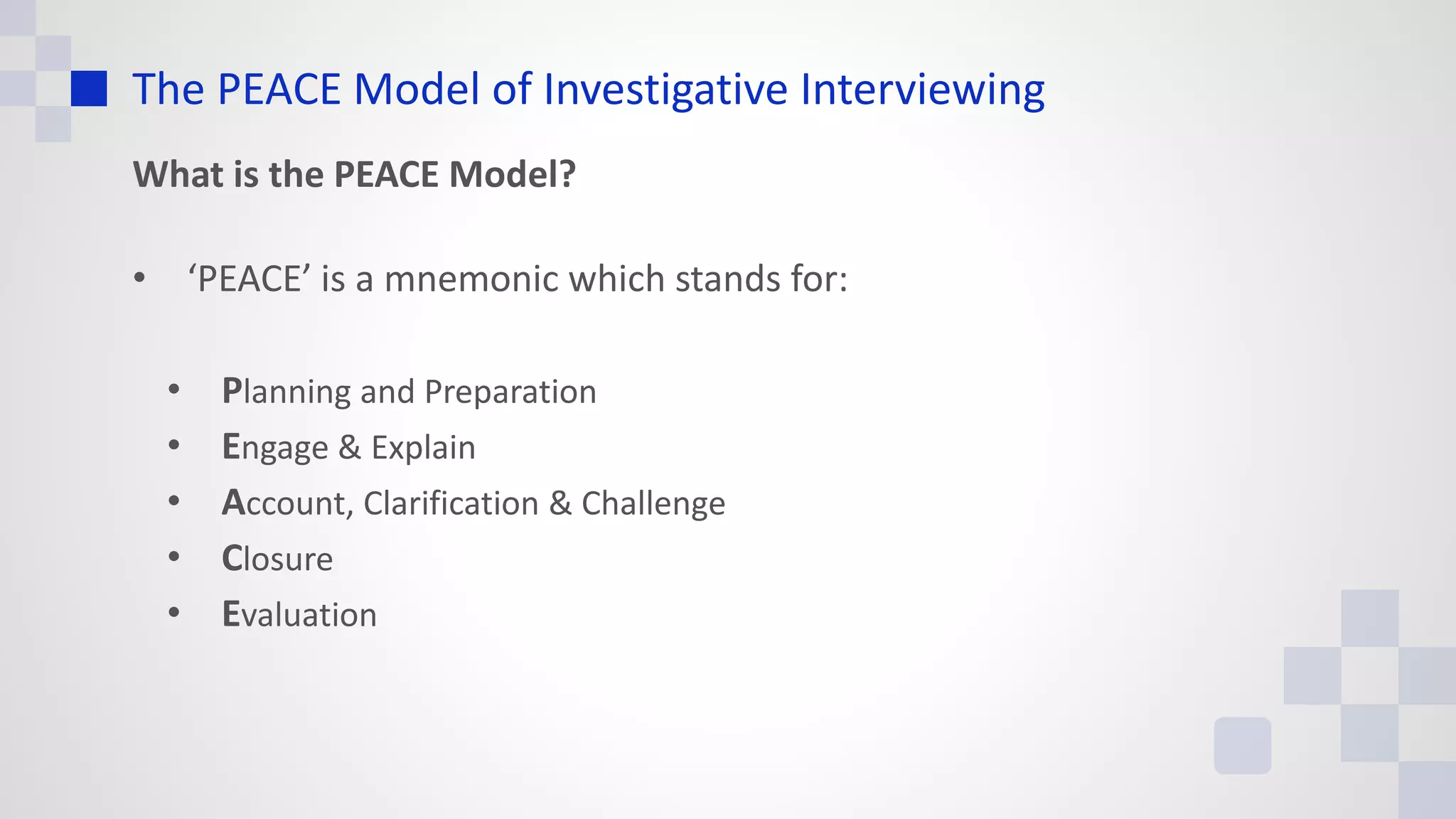 The PEACE Model of Investigative Interviewing
What is the PEACE Model?
• ‘PEACE’ is a mnemonic which stands for:
• Planning and Preparation
• Engage & Explain
• Account, Clarification & Challenge
• Closure
• Evaluation
 
