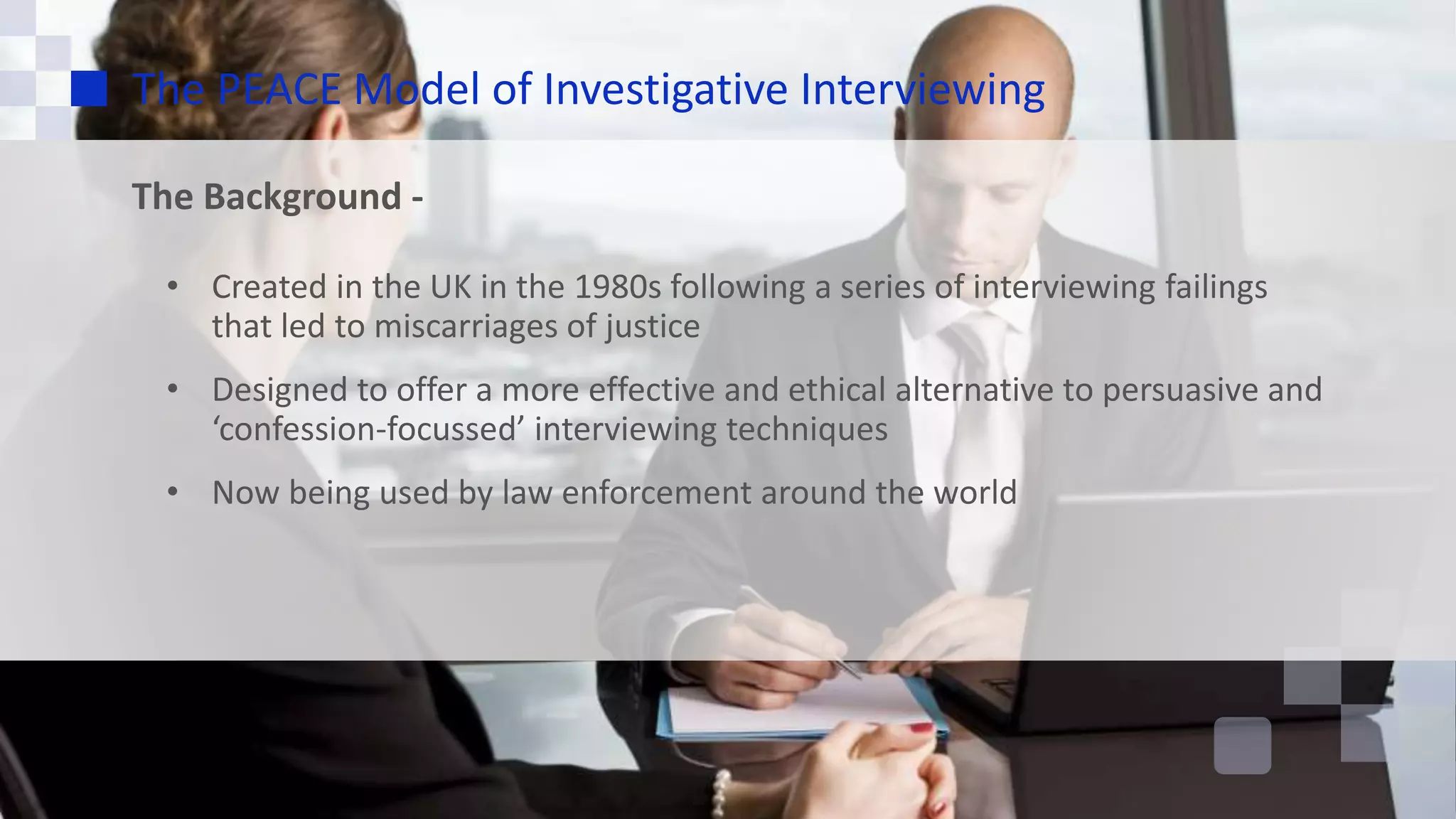The PEACE Model of Investigative Interviewing
The Background -
• Created in the UK in the 1980s following a series of interviewing failings
that led to miscarriages of justice
• Designed to offer a more effective and ethical alternative to persuasive and
‘confession-focussed’ interviewing techniques
• Now being used by law enforcement around the world
 