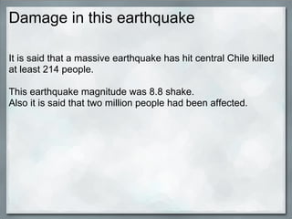 Damage in this earthquake

It is said that a massive earthquake has hit central Chile killed
at least 214 people.

This earthquake magnitude was 8.8 shake.
Also it is said that two million people had been affected.
 