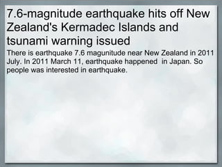 7.6-magnitude earthquake hits off New
Zealand's Kermadec Islands and
tsunami warning issued
There is earthquake 7.6 magunitude near New Zealand in 2011
July. In 2011 March 11, earthquake happened in Japan. So
people was interested in earthquake.
 