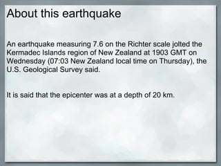 About this earthquake

An earthquake measuring 7.6 on the Richter scale jolted the
Kermadec Islands region of New Zealand at 1903 GMT on
Wednesday (07:03 New Zealand local time on Thursday), the
U.S. Geological Survey said.


It is said that the epicenter was at a depth of 20 km.
 