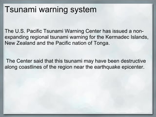 Tsunami warning system

The U.S. Pacific Tsunami Warning Center has issued a non-
expanding regional tsunami warning for the Kermadec Islands,
New Zealand and the Pacific nation of Tonga.


The Center said that this tsunami may have been destructive
along coastlines of the region near the earthquake epicenter.
 