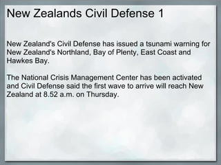 New Zealands Civil Defense 1

New Zealand's Civil Defense has issued a tsunami warning for
New Zealand's Northland, Bay of Plenty, East Coast and
Hawkes Bay.

The National Crisis Management Center has been activated
and Civil Defense said the first wave to arrive will reach New
Zealand at 8.52 a.m. on Thursday.
 