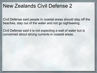 New Zealands Civil Defense 2

Civil Defense said people in coastal areas should stay off the
beaches, stay out of the water and not go sightseeing.

Civil Defense said it is not expecting a wall of water but is
concerned about strong currents in coastal areas.
 