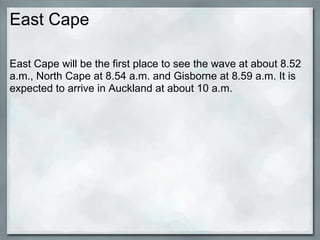 East Cape

East Cape will be the first place to see the wave at about 8.52
a.m., North Cape at 8.54 a.m. and Gisborne at 8.59 a.m. It is
expected to arrive in Auckland at about 10 a.m.
 