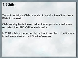 1.Chile

Tectonic activity in Chile is related to subduction of the Nazca
Plate to the east.

Chile notably holds the record for the largest earthquake ever
recorded, the 1960 Valdiva earthquake.

In 2008, Chile experienced two volcanic eruptions, the first one
from Llaima Volcano and Chaiten Volcano.
 