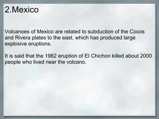 2.Mexico

Volcanoes of Mexico are related to subduction of the Cocos
and Rivera plates to the east, which has produced large
explosive eruptions.

It is said that the 1982 eruption of EI Chichon killed about 2000
people who lived near the volcano.
 