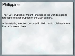 Philippine

The 1991 eruption of Mount Pinatubo is the world's second
largest terrestrial eruption of the 20th century.

A devastating eruption occurred in 1911, which claimed more
than a thousand lives.
 