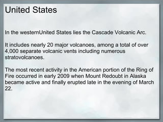 United States

In the westernUnited States lies the Cascade Volcanic Arc.

It includes nearly 20 major volcanoes, among a total of over
4,000 separate volcanic vents including numerous
stratovolcanoes.

The most recent activity in the American portion of the Ring of
Fire occurred in early 2009 when Mount Redoubt in Alaska
became active and finally erupted late in the evening of March
22.
 