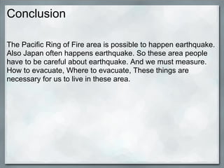Conclusion

The Pacific Ring of Fire area is possible to happen earthquake.
Also Japan often happens earthquake. So these area people
have to be careful about earthquake. And we must measure.
How to evacuate, Where to evacuate, These things are
necessary for us to live in these area.
 