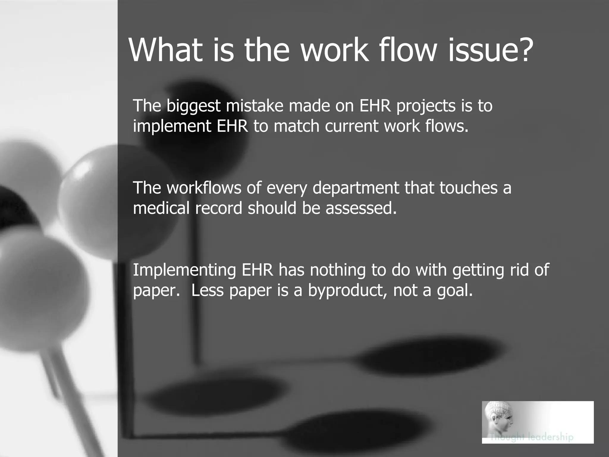 What is the work flow issue? The biggest mistake made on EHR projects is to implement EHR to match current work flows. The workflows of every department that touches a medical record should be assessed. Implementing EHR has nothing to do with getting rid of paper.  Less paper is a byproduct, not a goal. 