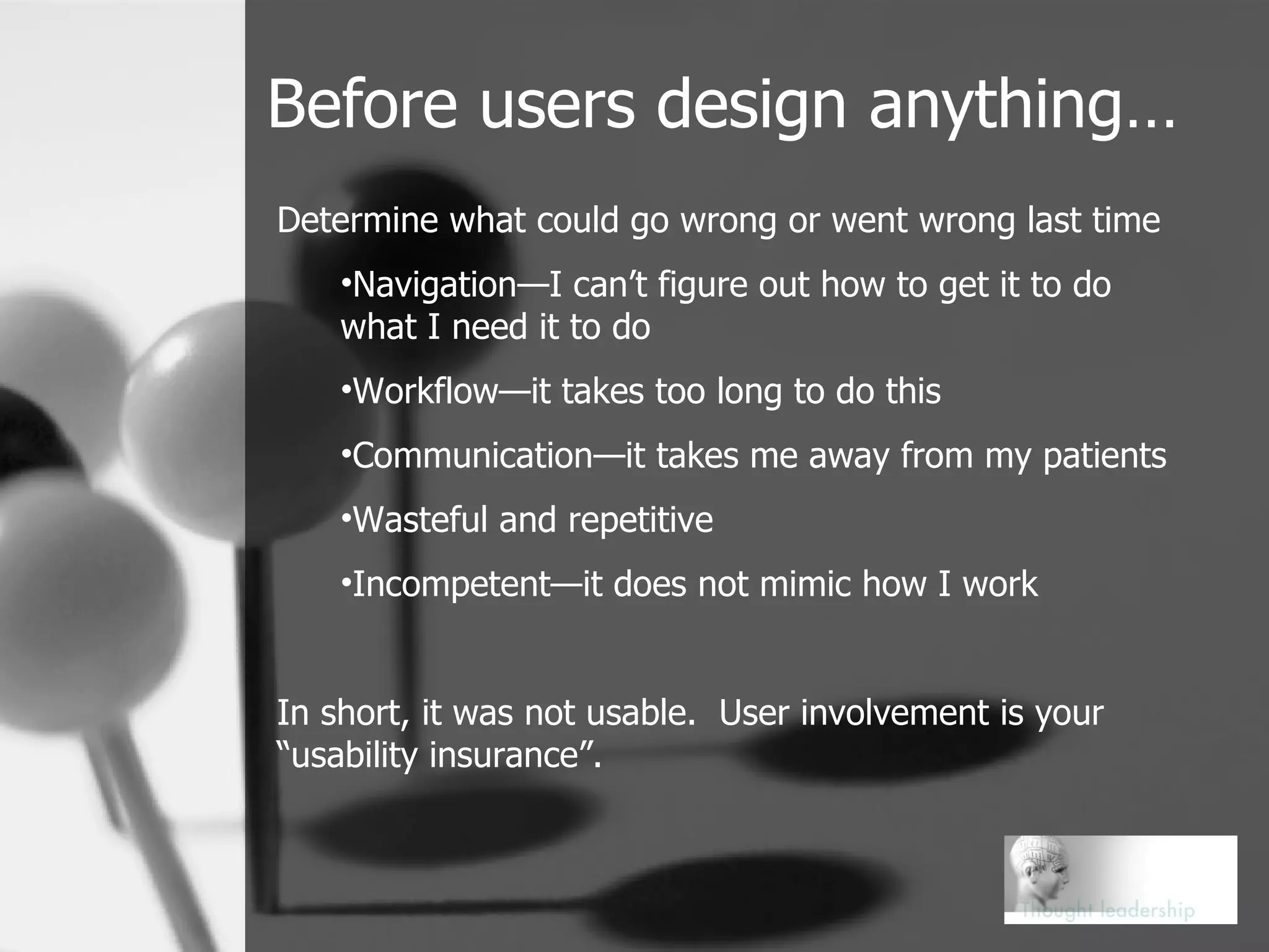 Before users design anything… Determine what could go wrong or went wrong last time Navigation—I can’t figure out how to get it to do what I need it to do Workflow—it takes too long to do this Communication—it takes me away from my patients Wasteful and repetitive Incompetent—it does not mimic how I work In short, it was not usable.  User involvement is your “usability insurance”. 