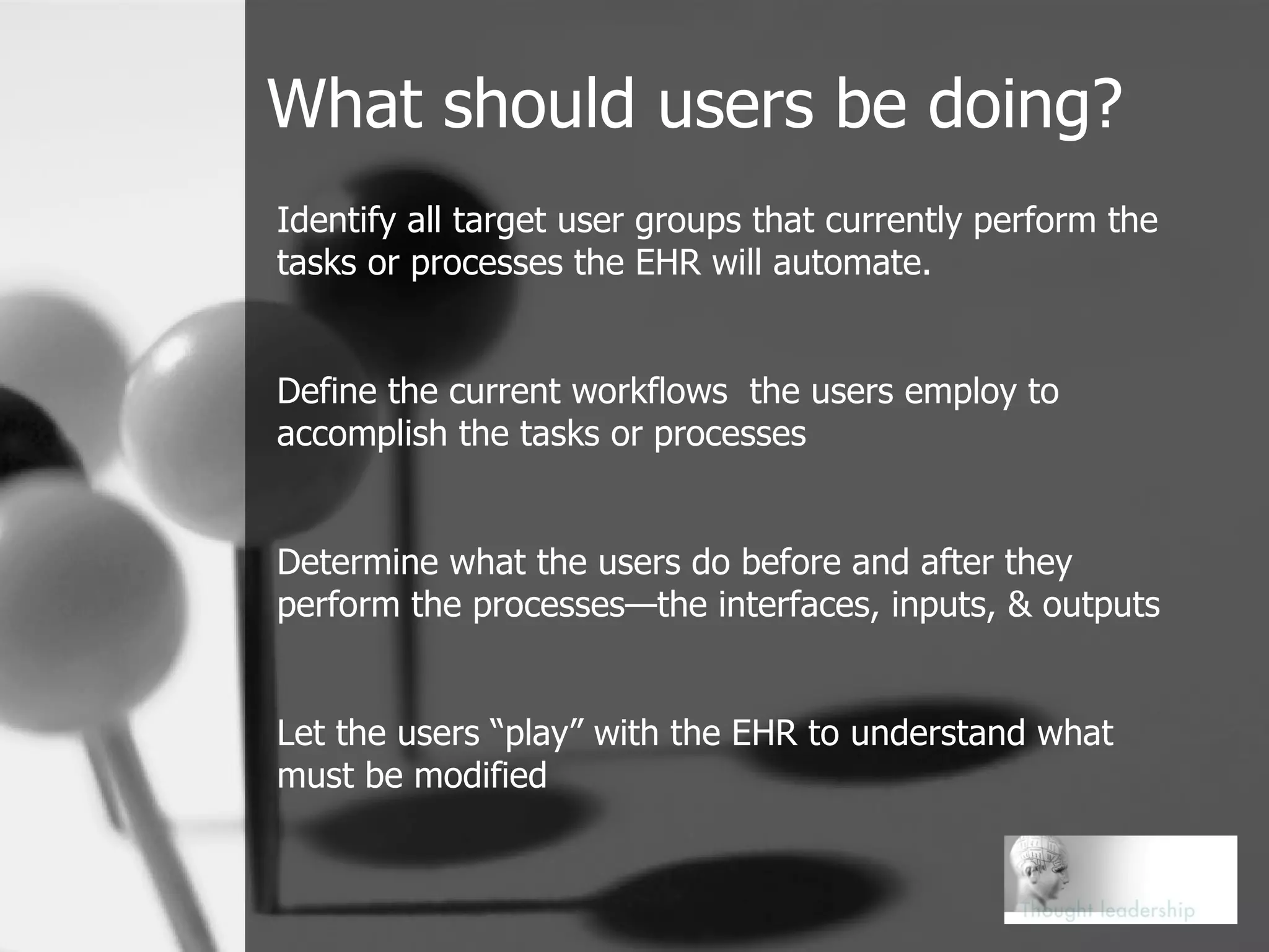 What should users be doing? Identify all target user groups that currently perform the tasks or processes the EHR will automate. Define the current workflows  the users employ to accomplish the tasks or processes Determine what the users do before and after they perform the processes—the interfaces, inputs, & outputs Let the users “play” with the EHR to understand what must be modified 