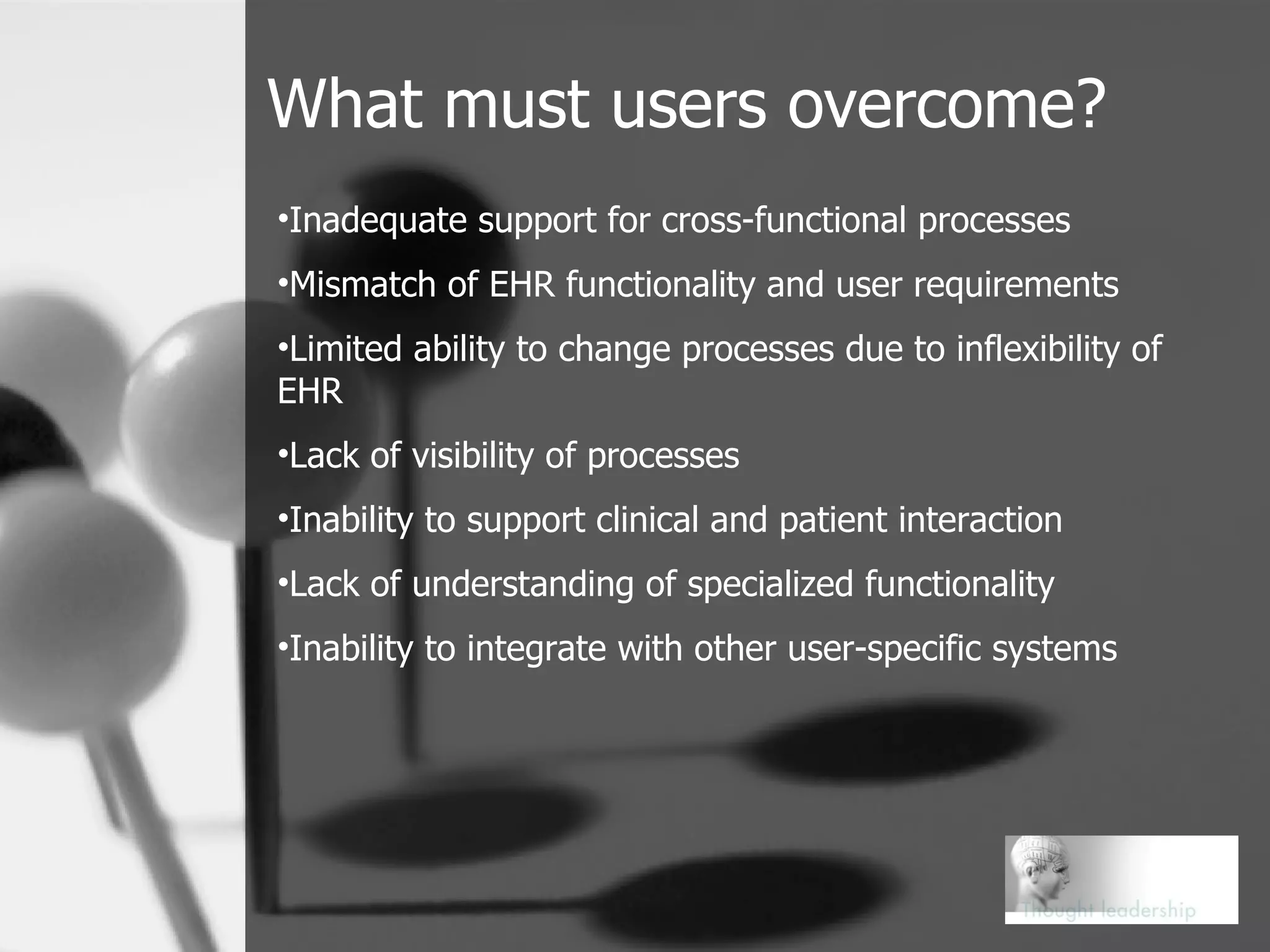 What must users overcome? Inadequate support for cross-functional processes Mismatch of EHR functionality and user requirements Limited ability to change processes due to inflexibility of EHR Lack of visibility of processes Inability to support clinical and patient interaction Lack of understanding of specialized functionality Inability to integrate with other user-specific systems 