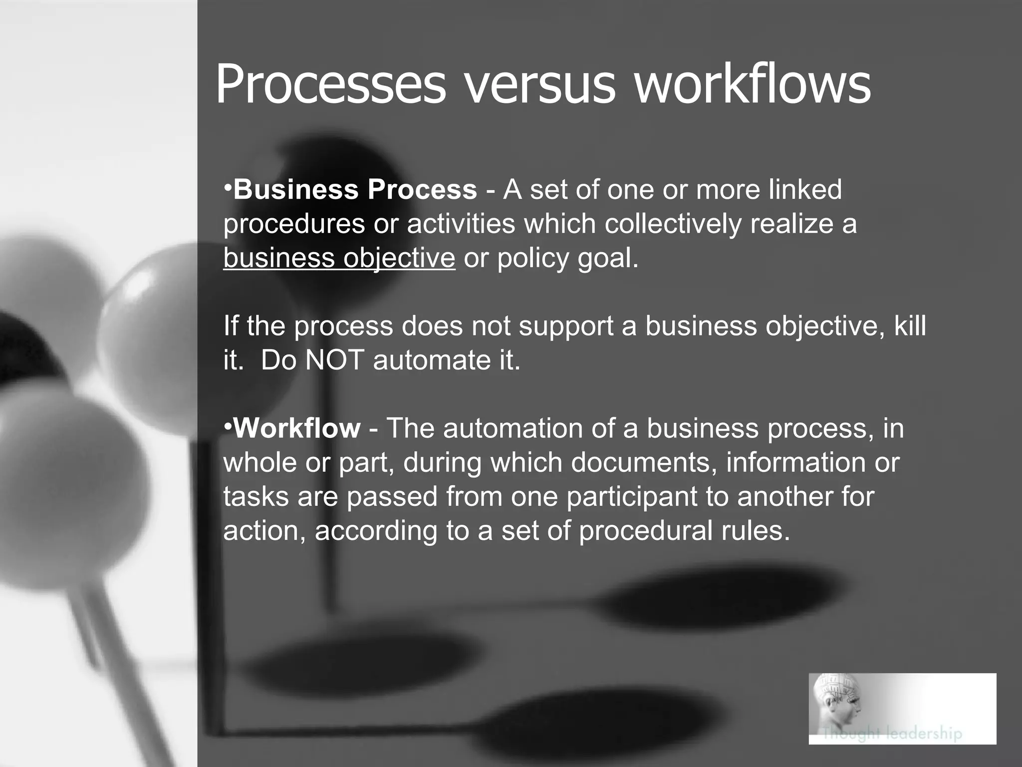Processes versus workflows Business Process  - A set of one or more linked procedures or activities which collectively realize a  business objective  or policy goal.  If the process does not support a business objective, kill it.  Do NOT automate it. Workflow  - The automation of a business process, in whole or part, during which documents, information or tasks are passed from one participant to another for action, according to a set of procedural rules. 
