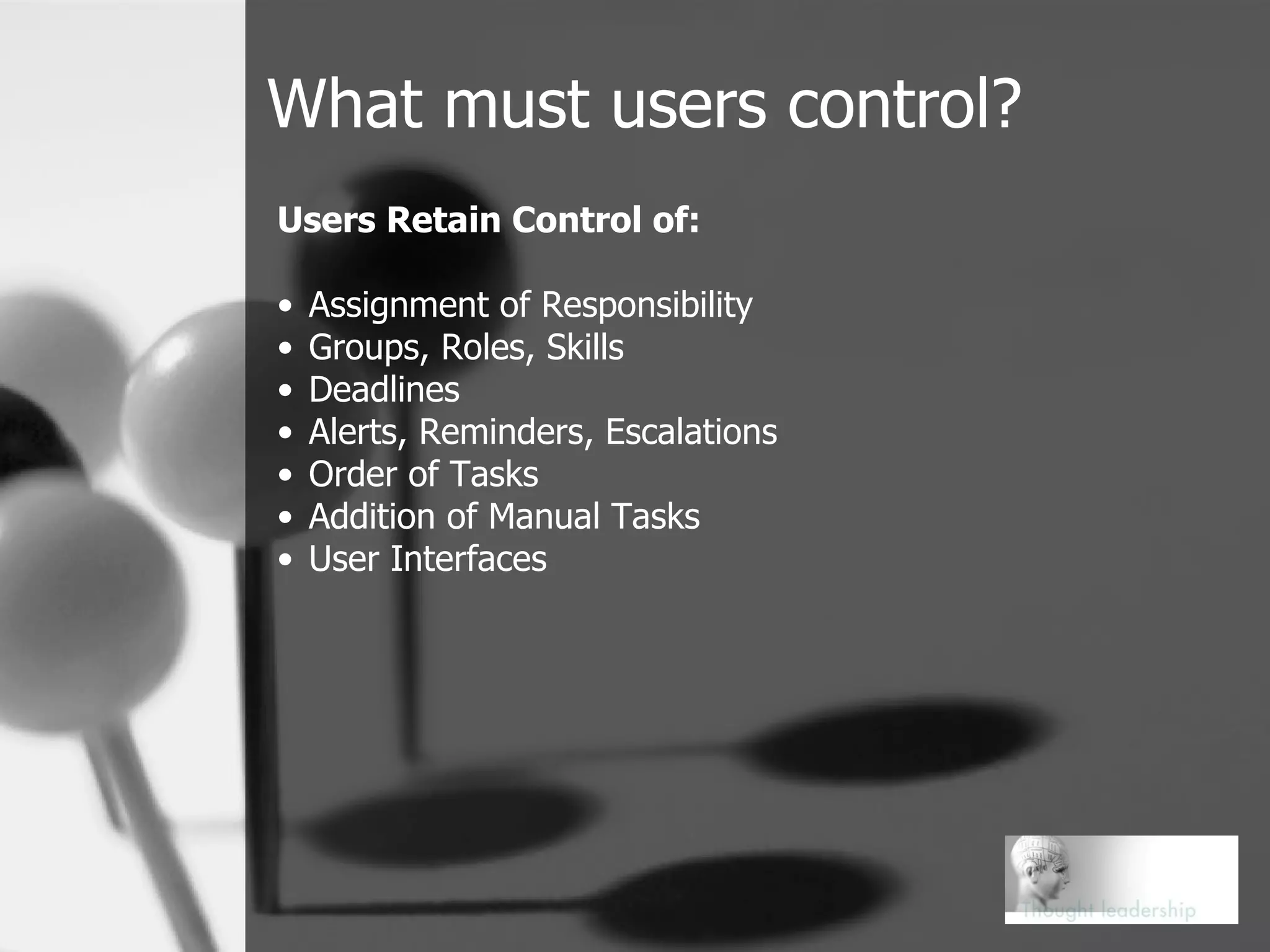 What must users control? Users Retain Control of: Assignment of Responsibility Groups, Roles, Skills Deadlines Alerts, Reminders, Escalations Order of Tasks Addition of Manual Tasks User Interfaces 